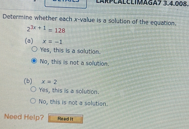 LARPČALCLIMAGA7 3.4.008.
Determine whether each x -value is a solution of the equation.
2^(3x+1)=128
(a) x=-1
Yes, this is a solution.
No, this is not a solution.
(b) x=2
Yes, this is a solution.
No, this is not a solution.
Need Help? Read It