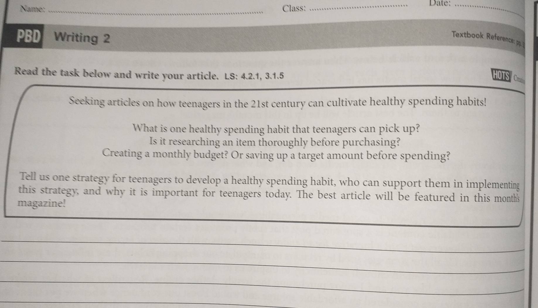 Name: _Class: 
_Date:_ 
_ 
PBD Writing 2 
Textbook Reference: p 
Read the task below and write your article. LS: 4.2.1, 3.1.5 HOTS Ce 
Seeking articles on how teenagers in the 21st century can cultivate healthy spending habits! 
What is one healthy spending habit that teenagers can pick up? 
Is it researching an item thoroughly before purchasing? 
Creating a monthly budget? Or saving up a target amount before spending? 
Tell us one strategy for teenagers to develop a healthy spending habit, who can support them in implementing 
this strategy, and why it is important for teenagers today. The best article will be featured in this month's 
magazine! 
_ 
_ 
_ 
_