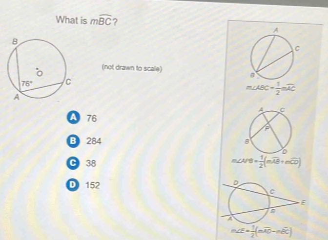 What is mwidehat BC ?
(not drawn to scale)
m∠ ABC= 1/2 mwidehat AC
A 76
B 284
C 38 m∠ APB= 1/2 (mwidehat AB+mwidehat CD)
D 152
m∠ E= 1/2 (mwidehat AO-mwidehat BC)