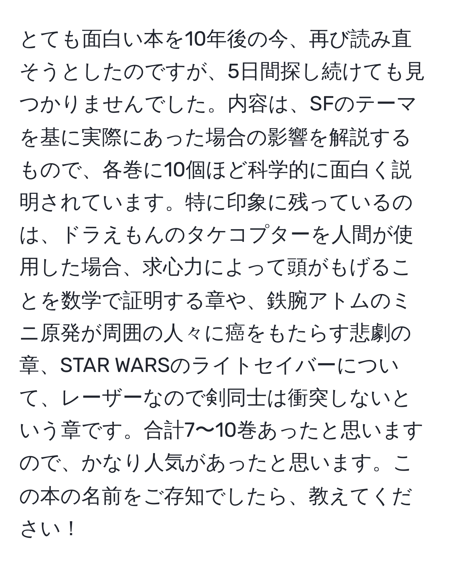 とても面白い本を10年後の今、再び読み直そうとしたのですが、5日間探し続けても見つかりませんでした。内容は、SFのテーマを基に実際にあった場合の影響を解説するもので、各巻に10個ほど科学的に面白く説明されています。特に印象に残っているのは、ドラえもんのタケコプターを人間が使用した場合、求心力によって頭がもげることを数学で証明する章や、鉄腕アトムのミニ原発が周囲の人々に癌をもたらす悲劇の章、STAR WARSのライトセイバーについて、レーザーなので剣同士は衝突しないという章です。合計7〜10巻あったと思いますので、かなり人気があったと思います。この本の名前をご存知でしたら、教えてください！