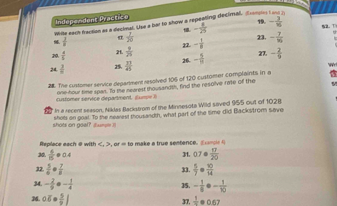 Independent Practice 
19. 
Write each fraction as a decimal. Use a bar to show a repeating decimal, (Examples 
16.  3/8  17.  7/20  18. - 8/25  - 3/16 
52. T 
tr 
23. In 
20.  4/5  21.  9/25  22. - 1/8  - 7/16 
27. 
24.  3/11  25.  33/45  26. - 5/11  - 2/9 
Wri 
28. The customer service department resolved 106 of 120 customer complaints in a
one-hour time span. To the nearest thousandth, find the resolve rate of the
55
customer service department. (Example 3) 
20 In a recent season, Niklas Backstrom of the Minnesota Wild saved 955 out of 1028
shots on goal. To the nearest thousandth, what part of the time did Backstrom save 
shots on goal? (Example 3) 
Replace each @ with , , or = to make a true sentence. (Example 4) 
30.  6/15 · 0.4 0.7·  17/20 
31. 
32.  5/6 ·  7/8  33.  5/7 ·  10/14 
34. - 2/9 . - 1/4  35. - 1/8  - 1/10 
36. 0.overline 6. 37.  1/2 · 0.67