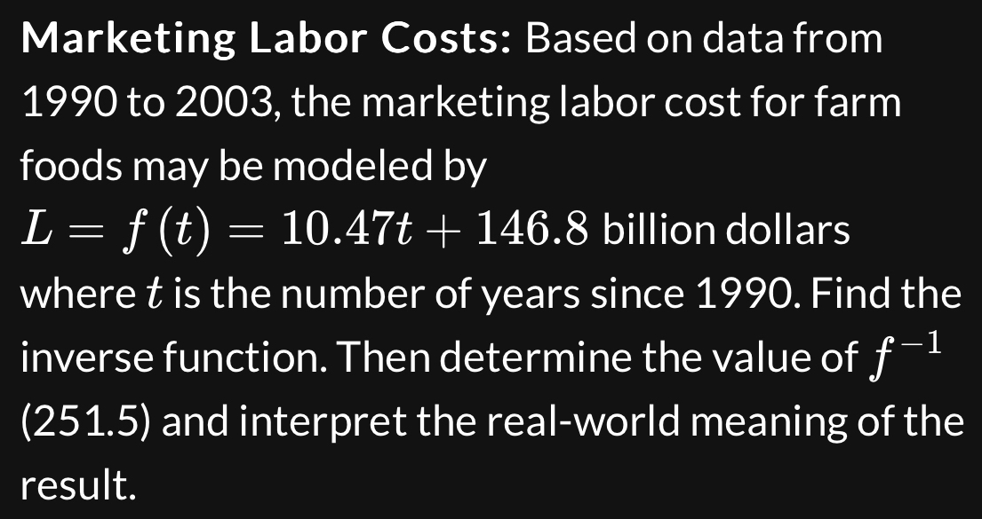 Marketing Labor Costs: Based on data from 
1990 to 2003, the marketing labor cost for farm 
foods may be modeled by
L=f(t)=10.47t+146.8 billion dollars
where t is the number of years since 1990. Find the 
inverse function. Then determine the value of f^(-1)
(2 51. 5) and interpret the real-world meaning of the 
result.