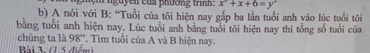 nguyen của phương trình: x^2+x+6=y^2
b) A nói với B: “Tuổi của tôi hiện nay gấp ba lần tuổi anh vào lúc tuổi tôi 
băng tuổi anh hiện nay. Lúc tuổi anh bằng tuổi tôi hiện nay thì tổng số tuổi của 
chúng ta là 98 ”. Tìm tuổi của A và B hiện nay. 
Bài 3. (1.5 điểm)