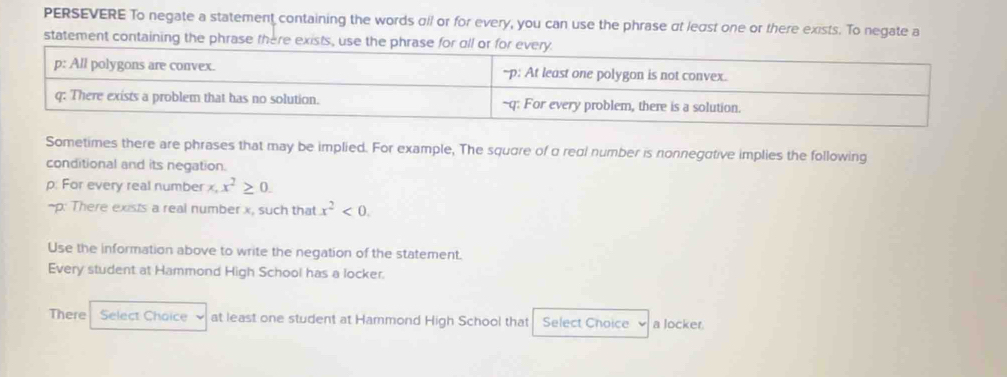 PERSEVERE To negate a statement containing the words αll or for every, you can use the phrase αt least one or there exists. To negate a 
statement containing the phrase there exists, use the phra 
Sometimes there are phrases that may be implied. For example, The square of α real number is nonnegative implies the following 
conditional and its negation. 
p. For every real number x, x^2≥ 0. 
-p: There exists a real number x, such that x^2<0</tex>. 
Use the information above to write the negation of the statement. 
Every student at Hammond High School has a locker. 
There Select Choice at least one student at Hammond High School that Select Choice a locker.