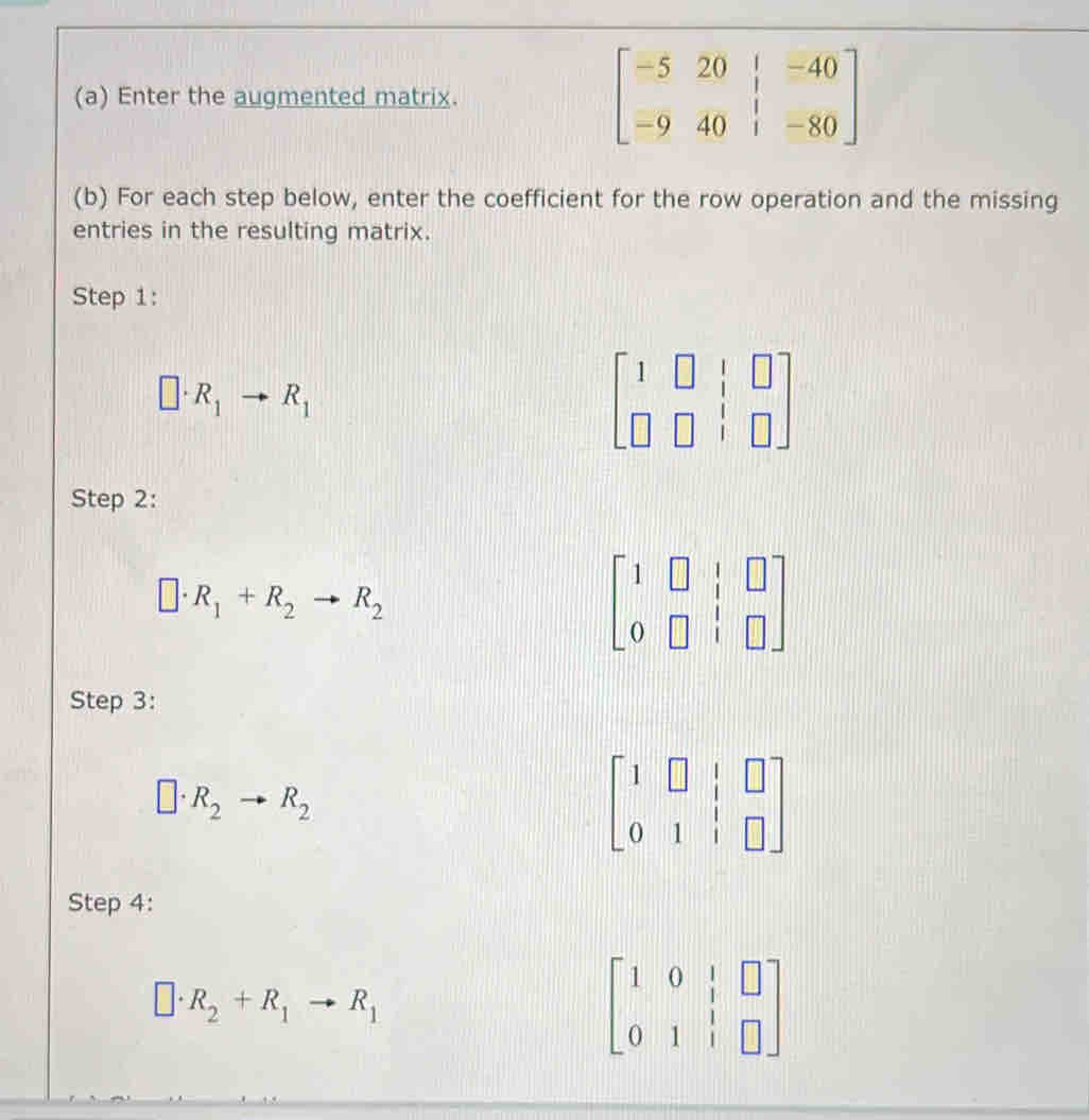 Enter the augmented matrix. beginbmatrix -5&20&|&-40 -9&40&|&-80endbmatrix
(b) For each step below, enter the coefficient for the row operation and the missing 
entries in the resulting matrix. 
Step 1:
□ · R_1to R_1
beginbmatrix 1&□ &|&□  □ &□ &|&□ endbmatrix
Step 2:
□ · R_1+R_2to R_2
beginbmatrix 1&□ &|&□  0&□ &|&□ endbmatrix
Step 3:
□ · R_2to R_2
beginbmatrix 1&□ &|&□  0&1&|&□ endbmatrix
Step 4:
□ · R_2+R_1to R_1
beginbmatrix 1&0&|&□  0&1&|&□ endbmatrix