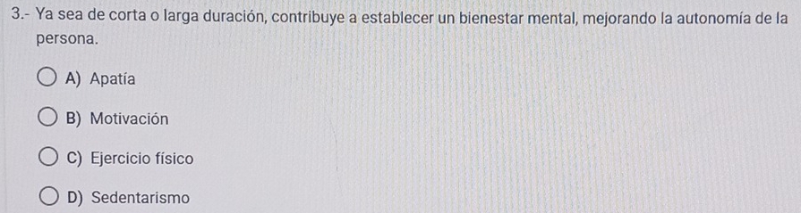 3.- Ya sea de corta o larga duración, contribuye a establecer un bienestar mental, mejorando la autonomía de la
persona.
A) Apatía
B) Motivación
C) Ejercicio físico
D) Sedentarismo