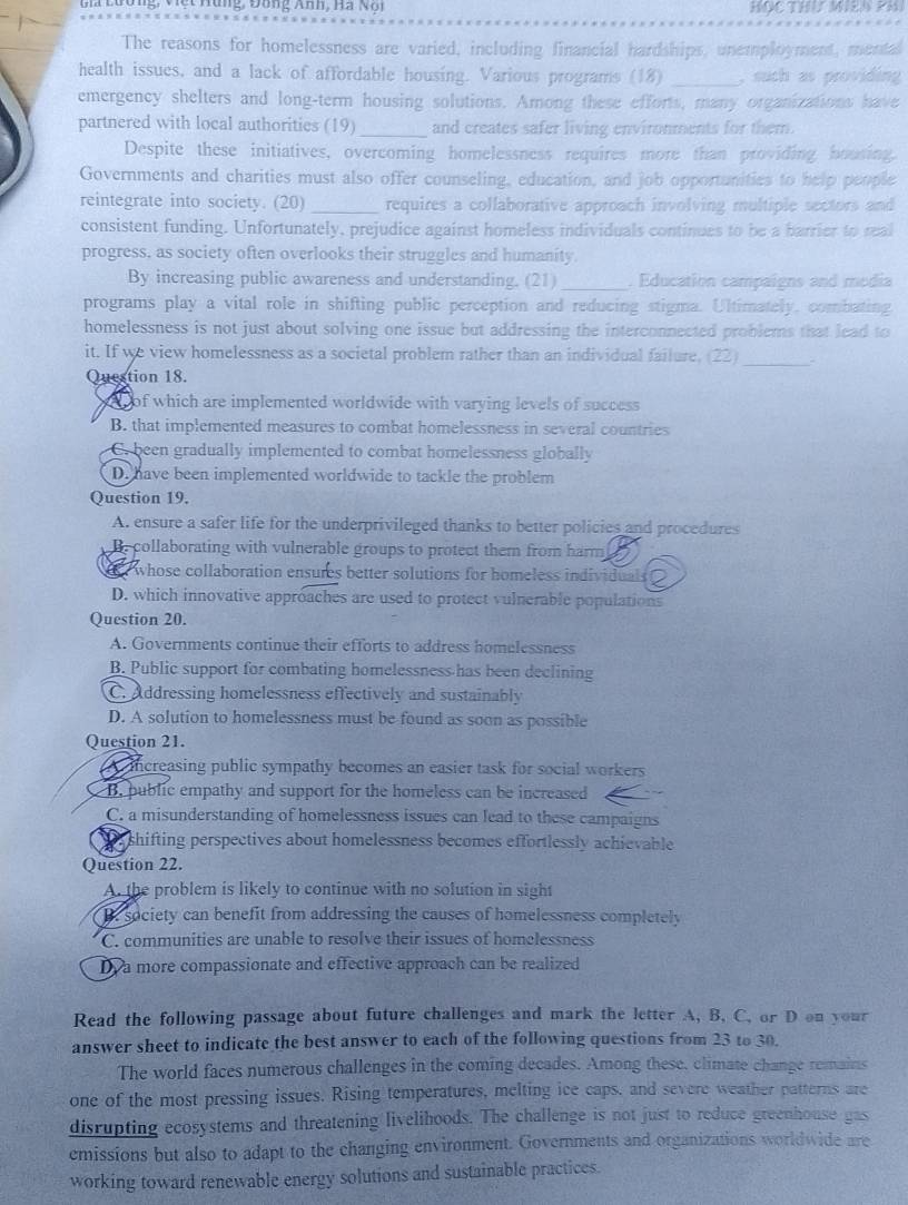 g, V ệ t Hùng, Đông nh, H  a  N ộ n HOC THU WIEN PHI
The reasons for homelessness are varied, including financial hardships, unemployment, mental
health issues, and a lack of affordable housing. Various programs (18) _, such as providing
emergency shelters and long-term housing solutions. Among these efforts, many organizations have
partnered with local authorities (19)_ and creates safer living environments for them.
Despite these initiatives, overcoming homelessness requires more than providing bousing.
Governments and charities must also offer counseling, education, and job opportunities to help people
reintegrate into society. (20) _requires a collaborative approach involving multiple sectors and
consistent funding. Unfortunately, prejudice against homeless individuals continues to be a barrier to real
progress, as society often overlooks their struggles and humanity.
By increasing public awareness and understanding. (21) _. Education campaigns and modia
programs play a vital role in shifting public perception and reducing stigma. Ultimately, combating
homelessness is not just about solving one issue but addressing the interconnected problems that lead to
it. If we view homelessness as a societal problem rather than an individual failure. (22)_ .
Question 18.
we of which are implemented worldwide with varying levels of success
B. that implemented measures to combat homelessness in several countries
C. been gradually implemented to combat homelessness globally
D. have been implemented worldwide to tackle the problem
Question 19.
A. ensure a safer life for the underprivileged thanks to better policies and procedures
e collaborating with vulnerable groups to protect them from harm
whose collaboration ensures better solutions for homeless individuals
D. which innovative approaches are used to protect vulnerable populations
Question 20.
A. Governments continue their efforts to address homelessness
B. Public support for combating homelessness-has been declining
C. Addressing homelessness effectively and sustainably
D. A solution to homelessness must be found as soon as possible
Question 21.
increasing public sympathy becomes an easier task for social workers .
B. public empathy and support for the homeless can be increased
C. a misunderstanding of homelessness issues can lead to these campaigns
shifting perspectives about homelessness becomes effortlessly achievable 
Question 22.
A. the problem is likely to continue with no solution in sight
B. society can benefit from addressing the causes of homelessness completely
C. communities are unable to resolve their issues of homelessness
D a more compassionate and effective approach can be realized
Read the following passage about future challenges and mark the letter A, B, C, or D on your
answer sheet to indicate the best answer to each of the following questions from 23 to 30.
The world faces numerous challenges in the coming decades. Among these, climate change remains
one of the most pressing issues. Rising temperatures, melting ice caps, and severe weather patterns are
disrupting ecosystems and threatening livelihoods. The challenge is not just to reduce greenhouse gas
emissions but also to adapt to the changing environment. Governments and organizations worldwide are
working toward renewable energy solutions and sustainable practices.