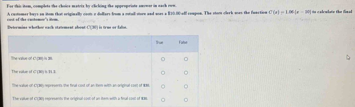 For this item, complete the choice matrix by clicking the appropriate answer in each row.
A customer buys an item that originally costs z dollars from a retail store and uses a $10.00 off coupon. The store clerk uses the function C(x)=1.06(x-10) to calculate the final
cost of the customer’s item.
Determine whether each statement about C(30) is true or false.