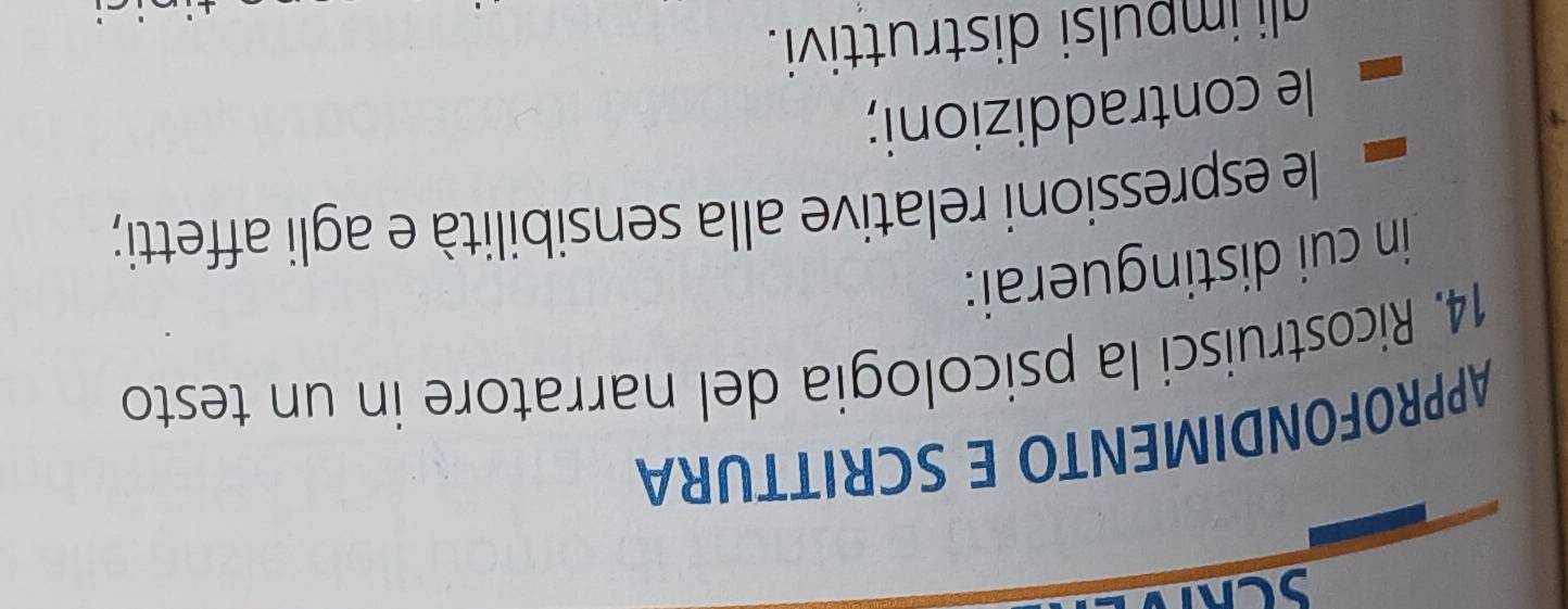 SCRTD 
APPROFONDIMENTO E SCRITTURA 
14. Ricostruisci la psicologia del narratore in un testo 
in cui distinguerai: 
le espressioni relative alla sensibilità e agli affetti; 
le contraddizioni; 
ali impulsi distruttivi.
