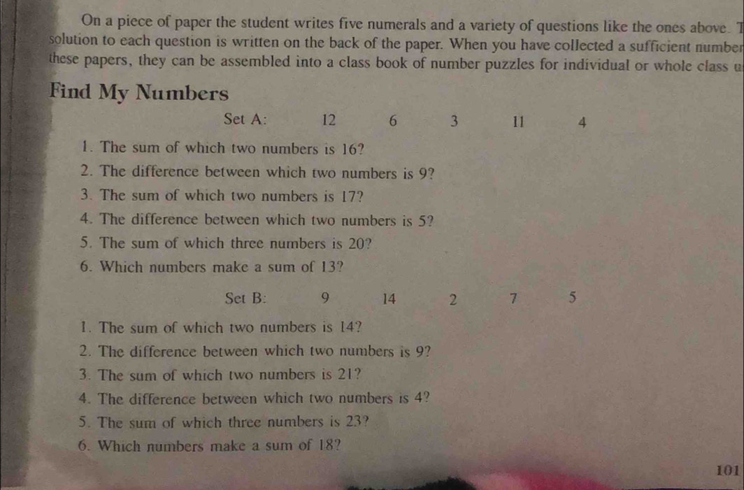 On a piece of paper the student writes five numerals and a variety of questions like the ones above. T 
solution to each question is written on the back of the paper. When you have collected a sufficient number 
these papers, they can be assembled into a class book of number puzzles for individual or whole class u 
Find My Numbers 
Set A: 12 6 3 11 4
1. The sum of which two numbers is 16? 
2. The difference between which two numbers is 9? 
3. The sum of which two numbers is 17? 
4. The difference between which two numbers is 5? 
5. The sum of which three numbers is 20? 
6. Which numbers make a sum of 13? 
Set B: 9 14 2 7 5
1. The sum of which two numbers is 14? 
2. The difference between which two numbers is 9? 
3. The sum of which two numbers is 21? 
4. The difference between which two numbers is 4? 
5. The sum of which three numbers is 23? 
6. Which numbers make a sum of 18?
101