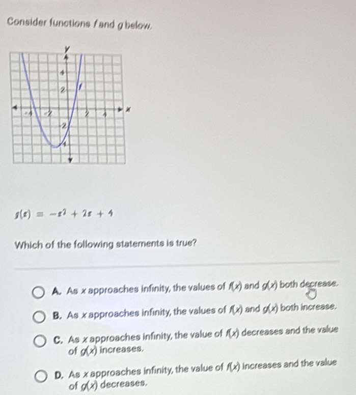 Consider functions f and gbelow.
g(x)=-x^2+2x+4
Which of the following statements is true?
A. As x approaches infinity, the values of f(x) and g(x) both decrease.
B. As x approaches infinity, the values of f(x) and g(x) both increase.
C. As x approaches infinity, the value of f(x) decreases and the value
of g(x) increases.
D. As x approaches infinity, the value of f(x) increases and the value
of g(x) decreases.