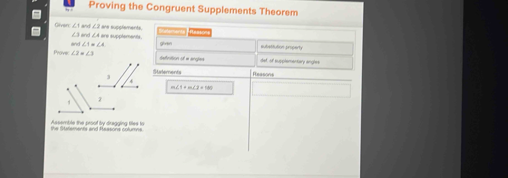 bey i 
Proving the Congruent Supplements Theorem 
Given: ∠ 1 and ∠ 2 are supplements. Stelements *Reasons
∠ 3 and ∠ 4are supplements. 
and ∠ 1≌ ∠ 4. given substitution property 
Prove: ∠ 2=∠ 3 definition of = angles def, of supplementary angles 
Statements Reasons
m∠ 1+m∠ 2=180
Assemble the proof by dragging tiles to 
the Statements and Reasons columns.