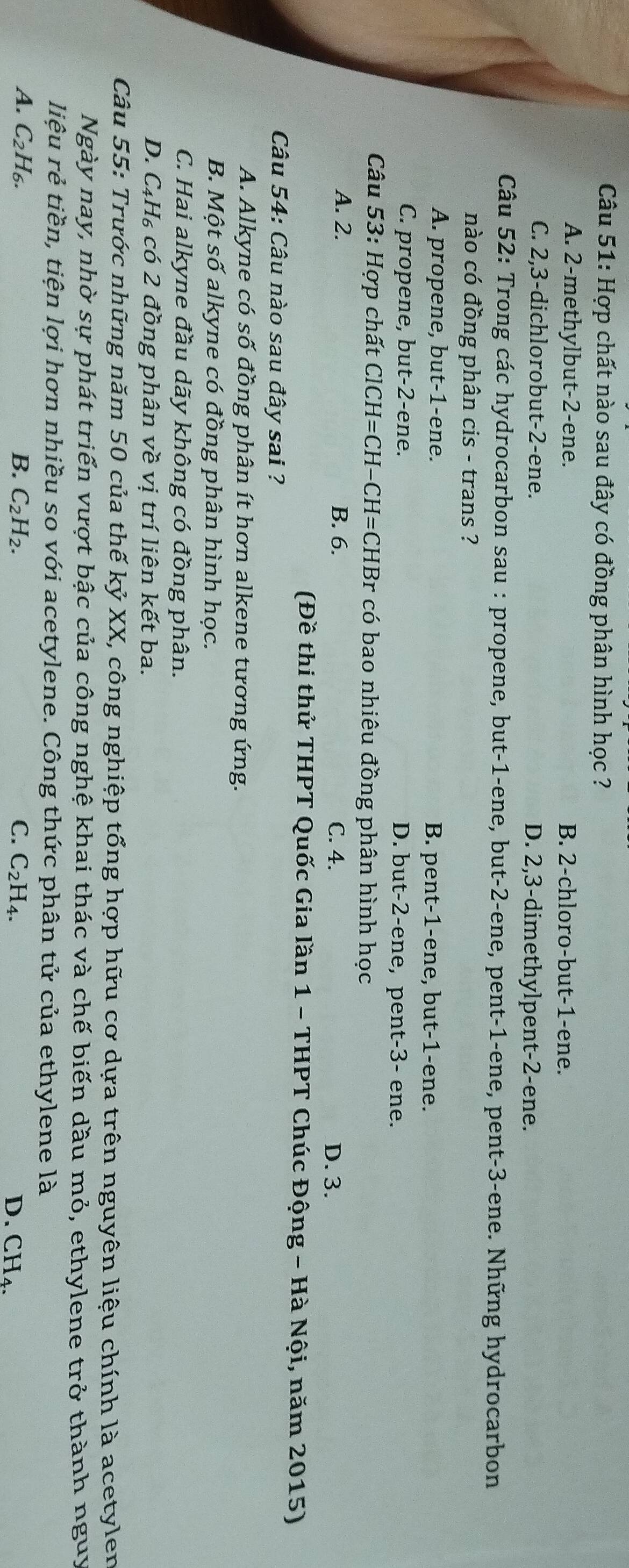 Hợp chất nào sau đây có đồng phân hình học ?
A. 2-methylbut-2-ene. B. 2-chloro-but-1-ene.
C. 2,3-dichlorobut-2-ene. D. 2,3-dimethylpent-2-ene.
Câu 52: Trong các hydrocarbon sau : propene, but-1-ene, but-2-ene, pent-1-ene, pent-3-ene. Những hydrocarbon
nào có đồng phân cis - trans ?
A. propene, but-1-ene. B. pent-1-ene, but-1-ene.
C. propene, but-2-ene. D. but-2-ene, pent-3- ene.
Câu 53 3: Hợp chất ClCH=CH- · CH=CHBr có bao nhiêu đồng phân hình học
A. 2. B. 6. C. 4. D. 3.
(Đề thi thử THPT Quốc Gia lần 1 - THPT Chúc Động - Hà Nội, năm 2015)
Câu 54: Câu nào sau đây sai ?
A. Alkyne có số đồng phân ít hơn alkene tương ứng.
B. Một số alkyne có đồng phân hình học.
C. Hai alkyne đầu dãy không có đồng phân.
D. C_4H_6 có 2 đồng phân về vị trí liên kết ba.
Câu 55: Trước những năm 50 của thế kỷ XX, công nghiệp tổng hợp hữu cơ dựa trên nguyên liệu chính là acetylen
Ngày nay, nhờ sự phát triển vượt bậc của công nghệ khai thác và chế biến dầu mỏ, ethylene trở thành nguy
liệu rẻ tiền, tiện lợi hơn nhiều so với acetylene. Công thức phân tử của ethylene là
A. C_2H_6. C. C_2H_4.
B. C_2H_2.
D. CH_4.