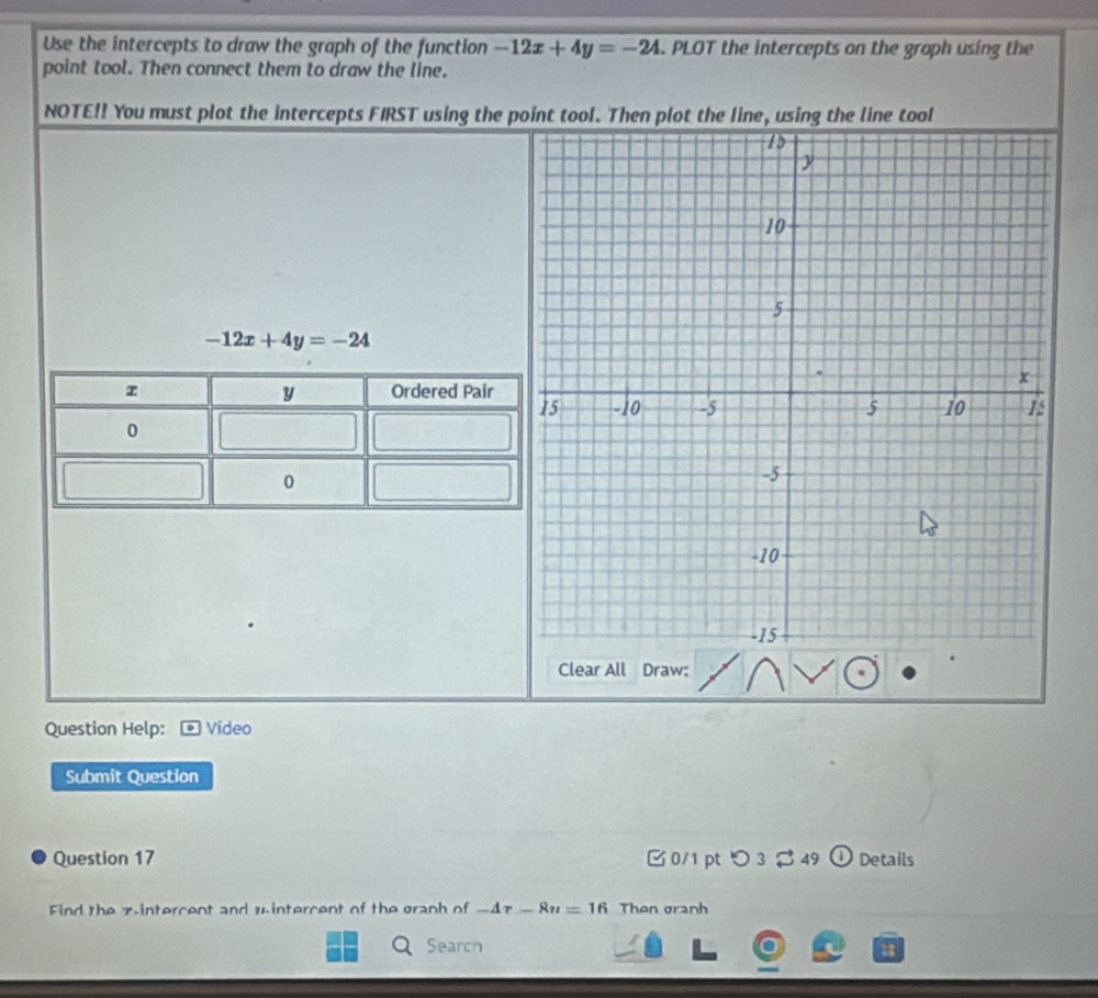 Use the intercepts to draw the graph of the function -12x+4y=-24. PLOT the intercepts on the graph using the 
point tool. Then connect them to draw the line. 
NOTE!! You must plot the intercepts FIRST using the point tool. Then plot the line, using the line tool
-12x+4y=-24
Clear All Draw: 
Question Help: Video 
Submit Question 
Question 17 0/1 pt つ 3 $ 49 Details 
Find the zintercent and wintercent of the graph of -4r-8u=16 Then granh 
Search