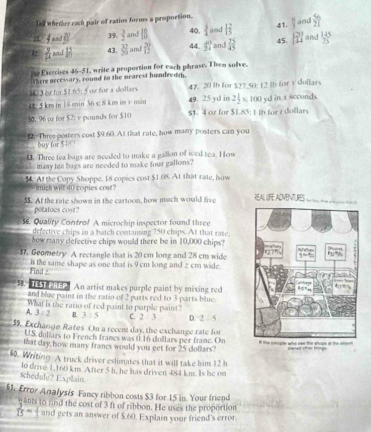 Tell whether each pair of ratios forms a proportion.
18.  4/7  and _ 302 39.  3/2  and  16/10  40.  3/4  and 1 2/5  41.  8/3  and  56/21 
 9/24  and  15/20  43.  37/20  and  20/12  44.  40/24  and  75/45  45.   20/4  and  145/75 
o Exercises 46-51, write a proportion for each phrase. Then solve.
Where necessary, round to the nearest hundredth.
6. 3 oz for $1.65; 5 oz for x dollars 47. 20 lb for $27.50; 12 lb for v dollars
48. 5 km in 18 min 36 s: 8 km in v min 49. 25 yd in 2 1/2  s: 100 yd in x seconds
50. 96 oz for $2; v pounds for $10 51. 4 oz for $L85: I lb for / dollars
92. Three posters cost $9.60. At that rate, how many posters can you
buy for $48?
3. Three tea bags are needed to make a gallon of iced tea. How
many tea bags are needed to make four gallons?
54. At the Copy Shoppe, 18 copies cost $1.08. At that rate, how
much will 40 copies cost?
55. At the rate shown in the cartoon, how much would five REAL LFE ADVENTUEs cd a Ann
potatoes cost?
6. Quality Control A microchip inspector found three
defective chips in a batch containing 750 chips. At that rate.
how many defective chips would there be in 10,000 chips? 
57. Geometry A rectangle that is 20 cm long and 28 cm wide 
is the same shape as one that is 9 cm long and z cm wide.
Find z.
58. TEST PREP  An artist makes purple paint by mixing red
and blue paint in the ratio of 2 parts red to 3 parts blue.
What is the ratio of red paint to purple paint?
A. 3/ 2 B. 3:5 C. 2 3 D. 2:5
59. Exchange Rates On a recent day, the exchange rate for
U.S. dollars to French francs was ( 16 dollars per franc. On 
that day how many francs would you get for 25 dollars? owned other things.
60. Writing A truck driver estimates that it will take him 12 h
to drive 1.160 km. After 5 h, he has driven 484 km. Is he on
schedule? Explain.
61. Error Analysis Fancy ribbon costs $3 for 15 in. Your friend
wants to find the cost of 3 ft of ribbon. He uses the proportion
 3/15 = x/3  and gets an answer of $.60. Explain your friend’s error.