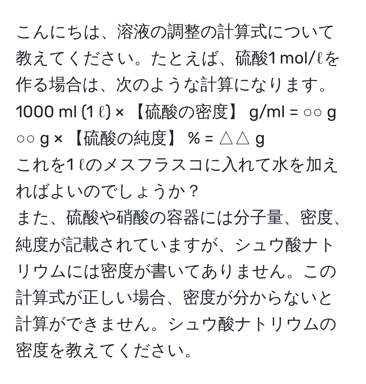 こんにちは、溶液の調整の計算式について教えてください。たとえば、硫酸1 mol/ℓを作る場合は、次のような計算になります。  
1000 ml (1 ℓ) × 【硫酸の密度】 g/ml = ○○ g  
○○ g × 【硫酸の純度】 % = △△ g  
これを1 ℓのメスフラスコに入れて水を加えればよいのでしょうか？  
また、硫酸や硝酸の容器には分子量、密度、純度が記載されていますが、シュウ酸ナトリウムには密度が書いてありません。この計算式が正しい場合、密度が分からないと計算ができません。シュウ酸ナトリウムの密度を教えてください。