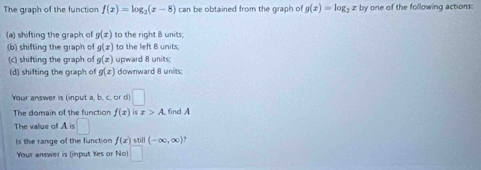 The graph of the function f(x)=log _2(x-8) can be obtained from the graph of g(x)=log _2x by one of the following actions:
(a) shifting the graph of g(x) to the right 8 units;
(b) shifling the graph of g(x) to the left 8 units;
(c) shifting the graph of g(x) upward 8 units;
(d) shifting the graph of g(x) downward 8 units;
Your answer is (input a, b. c. or d) □ 
The domain of the function f(x) is x>A find A
The value of A is □ 
Is the range of the function f(x)still(-∈fty ,∈fty ) 7
Your answer is (input Yes or No) □