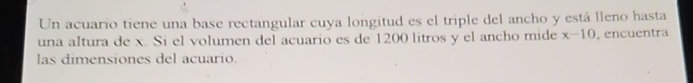 Un acuario tiene una base rectangular cuya longitud es el triple del ancho y está lleno hasta 
una altura de x. Si el volumen del acuario es de 1200 litros y el ancho mide x-10 , encuentra 
las dimensiones del acuario.