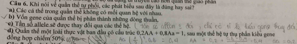 đã đạng đi truyền cáo hơn quan thể giáo phân
Câu 6. Khi nói về quần thể tự phối, các phát biểu sau đây là đúng hay sai?
a) Các cá thể trong quần thể không có mối quan hệ với nhau.
b) Vốn gene của quần thể bị phân thành những dòng thuần.
c) Tần số allele sẽ được thay đổi qua các thế hệ.
d) Quần thể một loài thực vật ban đầu có cấu trúc ở ,2AA+0,8Aa=1 , sau một thế hệ tự
đồng hợp chiếm 50%.