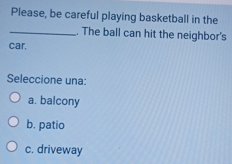 Please, be careful playing basketball in the
_. The ball can hit the neighbor's
car.
Seleccione una:
a. balcony
b. patio
c. driveway