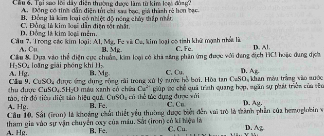 Cầu 6. Tại sao lõi dây điện thường được làm từ kim loại đồng?
A. Đồng có tính dẫn điện tốt chỉ sau bạc, giá thành rẻ hơn bạc.
B. Đồng là kim loại có nhiệt độ nóng chảy thấp nhất.
C. Đồng là kim loại dẫn điện tốt nhất.
D. Đồng là kim loại mềm.
Câu 7. Trong các kim loại: Al, Mg, Fe và Cu, kim loại có tính khử mạnh nhất là
A. Cu. B. Mg. C. Fe. D. Al.
Câu 8. Dựa vào thế điện cực chuẩn, kim loại có khả năng phản ứng được với dung dịch HCl hoặc dung dịch
H_2SO_4 loãng giải phóng khí H_2.
A. Hg. B. Mg. C. Cu. D. Ag.
Câu 9. Cư SO_4 được ứng dụng rộng rãi trong xử lý nước hồ bơi. Hòa tan CuS JS; khan màu trắng vào nước
thu được CuSO_4.5H_2O màu xanh có chứa Cu^(2+) giúp ức chế quá trình quang hợp, ngăn sự phát triển của rêu
tảo, từ đó tiêu diệt tảo hiệu quả. CuSO_4 có thể tác dụng được với
A. Hg. B. Fe. C. Cu. D. Ag.
Câu 10. Sắt (iron) là khoáng chất thiết yếu thường được biết đến vai trò là thành phần của hemoglobin và
tham gia vào sự vận chuyển oxy của máu. Sắt (iron) có kí hiệu là D. Ag.
A. Hg. B. Fe. C. Cu.