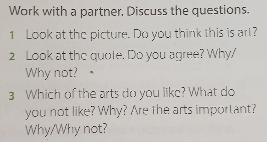 Work with a partner. Discuss the questions. 
1 Look at the picture. Do you think this is art? 
2 Look at the quote. Do you agree? Why/ 
Why not? 
3 Which of the arts do you like? What do 
you not like? Why? Are the arts important? 
Why/Why not?