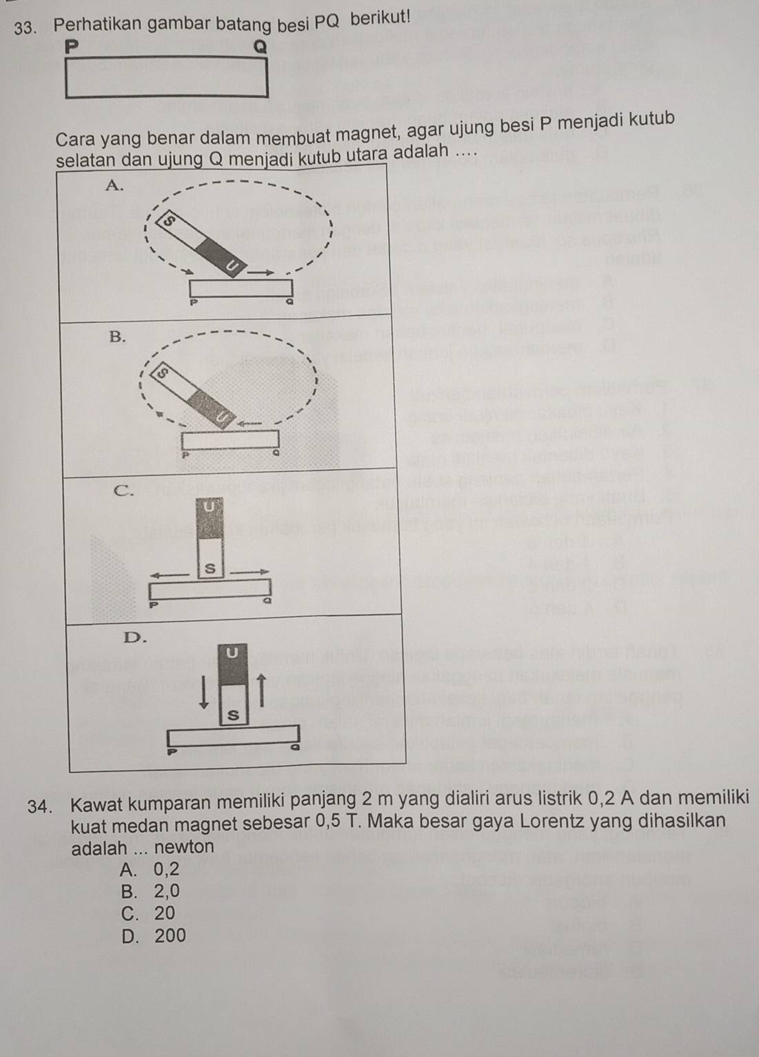 Perhatikan gambar batang besi PQ berikut!
P
Q
Cara yang benar dalam membuat magnet, agar ujung besi P menjadi kutub
selatan dan ujung Q menjadi kutub utara adalah ...
D.
a
34. Kawat kumparan memiliki panjang 2 m yang dialiri arus listrik 0,2 A dan memiliki
kuat medan magnet sebesar 0,5 T. Maka besar gaya Lorentz yang dihasilkan
adalah ... newton
A. 0,2
B. 2,0
C. 20
D. 200