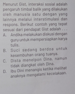 Menurut Gist, interaksi sosial adalah
pengaruh timbal balik yang dilakukan
oleh manusia satu dengan yang
lainnya melalui interstimulasi dan
respons. Berikut contoh yang tepat
sesuai dari pendapat Gist adalah . . .
A. Andika melakukan diskusi dengan
guru untuk mempersiapkan karya
tulis.
B. Suci sedang berdoa untuk
kesembuhan orang tuanya.
C. Dista menelpon Dina, namun
tidak diangkat oleh Dina.
D. Ibu Dini menangis ketika melihat
anaknya mengalami kecelakaan.