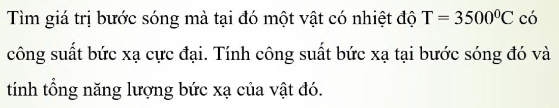 Tìm giá trị bước sóng mà tại đó một vật có nhiệt độ T=3500°C có 
công suất bức xạ cực đại. Tính công suất bức xạ tại bước sóng đó và 
tính tổng năng lượng bức xạ của vật đó.