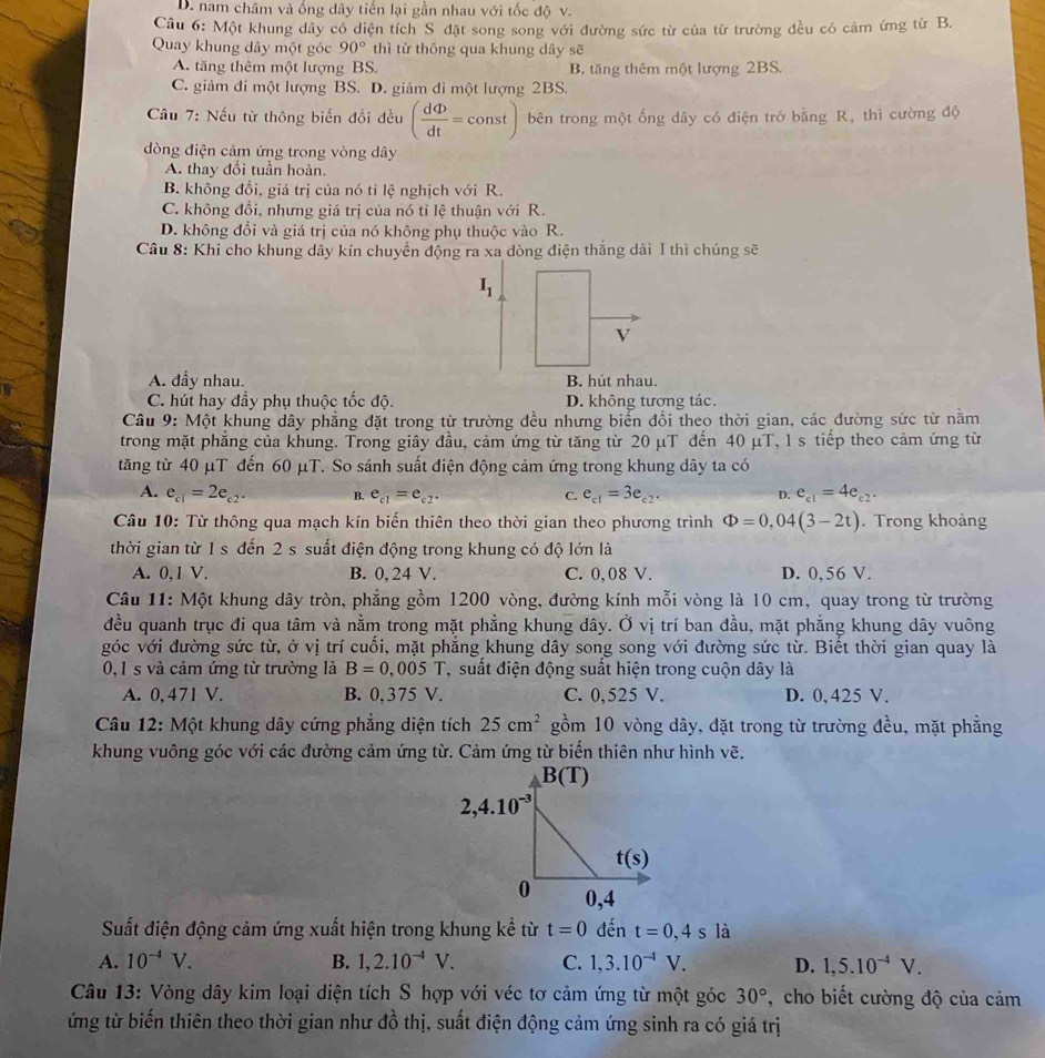 D. nam châm và ống dây tiến lại gần nhau với tốc độ v.
Câu 6: Một khung dây có diện tích S đặt song song với đường sức từ của từ trường đều có cảm ứng từ B.
Quay khung dây một góc 90° thì từ thōng qua khung dây sẽ
A. tăng thêm một lượng BS. B. tăng thêm một lượng 2BS.
C. giảm đi một lượng BS. D. giảm đi một lượng 2BS.
Câu 7: Nếu từ thông biến đổi đều ( dPhi /dt =const) bên trong một ống dây có điện trở bằng R, thì cường độ
đòng điện cảm ứng trong vòng dây
A. thay đổi tuần hoàn.
B. không đồi, giá trị của nó tỉ lệ nghịch với R.
C. không đổi, nhưng giá trị của nó tỉ lệ thuận với R.
D. không đổi và giá trị của nó không phụ thuộc vào R.
Câu 8: Khi cho khung dây kín chuyển động ra xa dòng điện thắng dài 1 thì chúng sẽ
I_1
V
A. đẫy nhau. B. hút nhau.
C. hút hay đẩy phụ thuộc tốc độ. D. không tượng tác.
Câu 9: Một khung dây phẳng đặt trong từ trường đều nhưng biến đổi theo thời gian, các đường sức từ năm
trong mặt phẳng của khung. Trong giây đầu, cảm ứng từ tăng từ 20 μT đến 40 μT, 1 s tiếp theo cảm ứng từ
tăng từ 40 μT đến 60 μT. So sánh suất điện động cảm ứng trong khung dây ta có
A. e_c1=2e_c2. B. e_c1=e_c2. C. e_c1=3e_c2. e_c1=4e_c2.
D.
Câu 10: Từ thông qua mạch kín biến thiên theo thời gian theo phương trình Phi =0,04(3-2t). Trong khoảng
thời gian từ 1 s đến 2 s suất điện động trong khung có độ lớn là
A. 0,1 V. B. 0, 24 V. C. 0,08 V. D. 0,56 V.
Câu 11: Một khung dây tròn, phẳng gồm 1200 vòng, đường kính mỗi vòng là 10 cm, quay trong từ trường
đều quanh trục đi qua tâm và nằm trong mặt phẳng khung dây. Ở vị trí ban đầu, mặt phẳng khung dây vuông
góc với đường sức từ, ở vị trí cuối, mặt phẳng khung dây song song với đường sức từ. Biết thời gian quay là
0,1 s và cảm ứng từ trường là B=0,005T T suất điện động suất hiện trong cuộn dây là
A. 0, 471 V. B. 0,375 V. C. 0,525 V. D. 0, 425 V.
Câu 12: Một khung dây cứng phẳng diện tích 25cm^2 gồm 10 vòng dây, đặt trong từ trường đều, mặt phẳng
khung vuông góc với các đường cảm ứng từ. Cảm ứng từ biến thiên như hình vẽ.
Suất điện động cảm ứng xuất hiện trong khung kể từ t=0 đến t=0,4s là
A. 10^(-4)V. B. 1,2.10^(-4)V. C. 1,3.10^(-4)V. D. 1,5.10^(-4)V.
Câu 13: Vòng dây kim loại diện tích S hợp với véc tơ cảm ứng từ một góc 30° , cho biết cường độ của cảm
ứng từ biến thiên theo thời gian như đồ thị, suất điện động cảm ứng sinh ra có giá trị