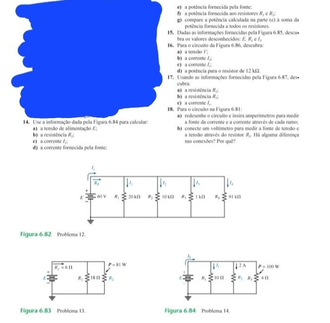 a potência fornecida pela fonte;
) a potência fornecida aos resistores R_1 cR_2;
) compare a potência calculada na parte (e) à soma da
potência fornecida a todos os resistores.
adas as informações fornecidas pela Figura 6.85, descu-
ra os valores desconhecidos: E R_1 e l_y
ara o circuito da Figura 6.86, descubra:
a tensão V:
) a corrente I_2;
a corrente l_1:
) a potência para o resistor de 12 kΩ
sando as informações fornecidas pela Figura 6.87, des-
bra:
a resistência R_2:
) a resistência R_3;
a corrent L_
ara o circuito na Figura 6.81:
) redesenhe o circuito e insira amperímetros para medir
a fonte da corrente e a corrente através de cada ramo;
) conecte um voltímetro para medir a fonte de tensão e
b) a resistência R_2: a tensão através do resistor R_1. Há alguma diferença
e) a corrente l_1: nas conexões? Por quê?
d) a corrente fornecida pela fonte;
Figura 6.82 Problema 12.
l_1
l_1 downarrow 2A P=100V
E R_1 l0Ω R_2 R_3 4 Ω
Figura 6.83 Problema 13. Figura 6.84 Problema 14.