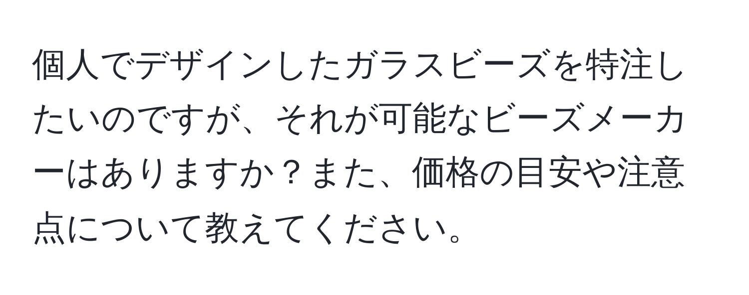 個人でデザインしたガラスビーズを特注したいのですが、それが可能なビーズメーカーはありますか？また、価格の目安や注意点について教えてください。