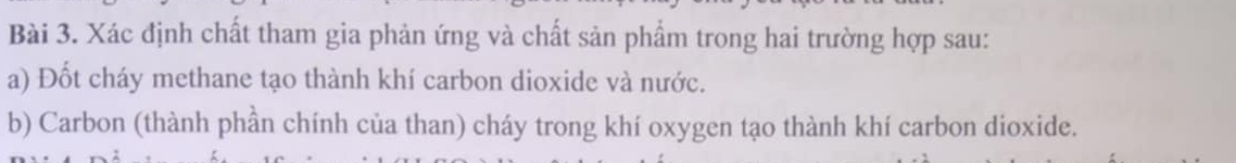 Xác định chất tham gia phản ứng và chất sản phẩm trong hai trường hợp sau: 
a) Đốt cháy methane tạo thành khí carbon dioxide và nước. 
b) Carbon (thành phần chính của than) cháy trong khí oxygen tạo thành khí carbon dioxide.