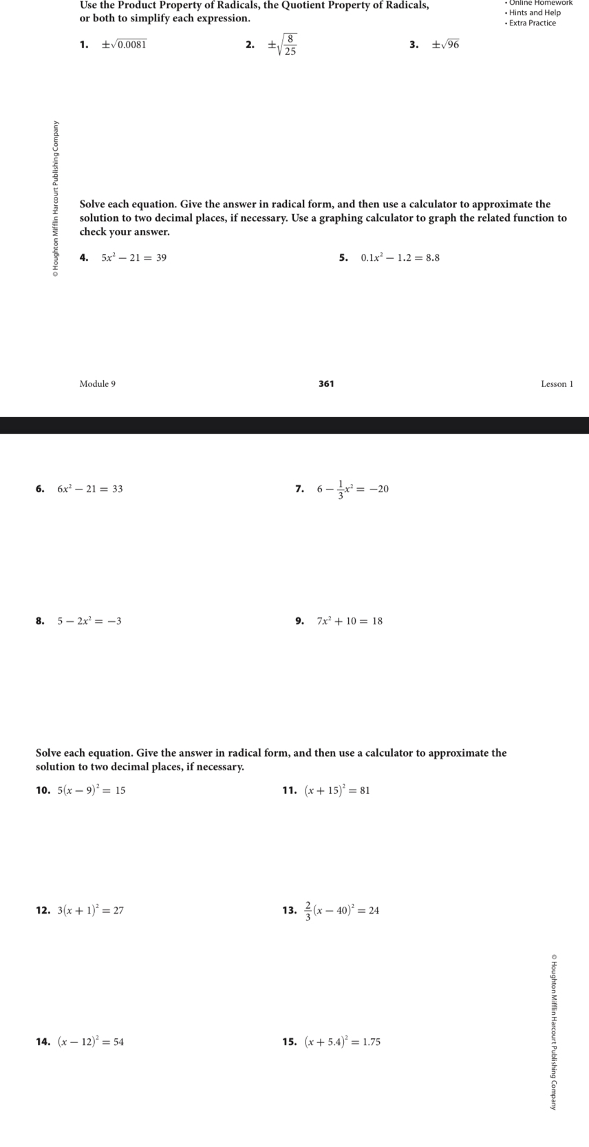 Use the Product Property of Radicals, the Quotient Property of Radicals, • Hints and Help 
or both to simplify each expression. • Extra Practice 
1. ± sqrt(0.0081) 2. ± sqrt(frac 8)25 3. ± sqrt(96)
Solve each equation. Give the answer in radical form, and then use a calculator to approximate the 
solution to two decimal places, if necessary. Use a graphing calculator to graph the related function to 
check your answer. 
4. 5x^2-21=39 5. 0.1x^2-1.2=8.8
Module 9 361 Lesson 1 
6. 6x^2-21=33 7. 6- 1/3 x^2=-20
8. 5-2x^2=-3 9. 7x^2+10=18
Solve each equation. Give the answer in radical form, and then use a calculator to approximate the 
solution to two decimal places, if necessary. 
10. 5(x-9)^2=15 11. (x+15)^2=81
12. 3(x+1)^2=27 13.  2/3 (x-40)^2=24
14. (x-12)^2=54 15. (x+5.4)^2=1.75