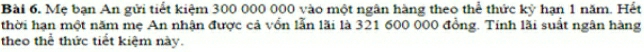 Mẹ bạn An gửi tiết kiệm 300 000 000 vào một ngân hàng theo thể thức kỳ hạn 1 năm. Hết 
thời hạn một năm mẹ An nhận được cả vồn lẫn lãi là 321 600 000 đồng. Tính lãi suất ngân hàng 
theo thể thức tiết kiệm này.