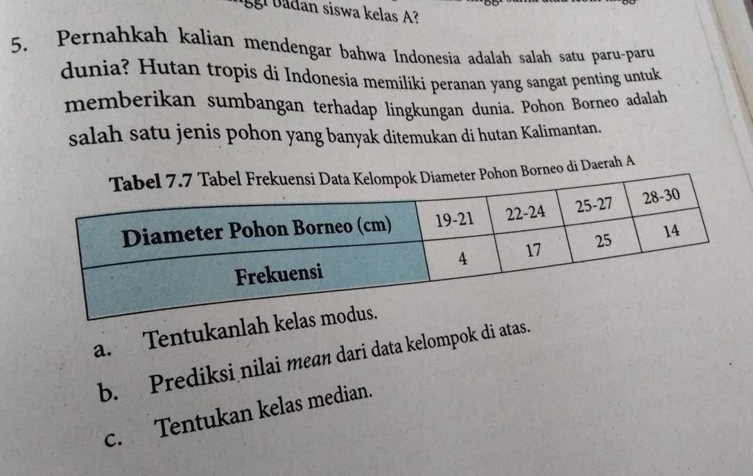 gl badan siswa kelas A?
5. Pernahkah kalian mendengar bahwa Indonesia adalah salah satu paru-paru
dunia? Hutan tropis di Indonesia memiliki peranan yang sangat penting untuk
memberikan sumbangan terhadap lingkungan dunia. Pohon Borneo adalah
salah satu jenis pohon yang banyak ditemukan di hutan Kalimantan.
hon Borneo di Daerah A
a. Tentukanlah kela
b. Prediksi nilai mean dari data kelompok di atas.
c. Tentukan kelas median.