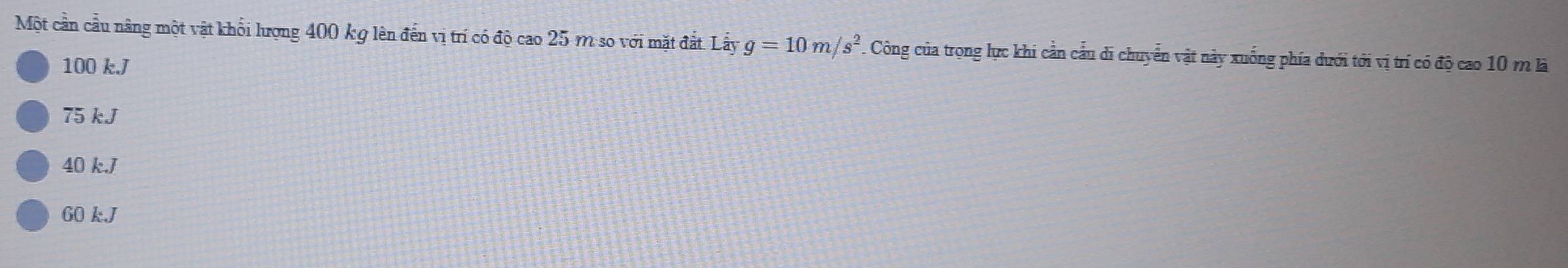 Một cần cầu nâng một vật khối lượng 400 kg lên đến vị trí có độ cao 25 m so với mặt đắt. Lấy g=10m/s^2 Công của trong lực khi cần cầu di chuyển vật này xuống phía dưới tới vị trí có độ cao 10 m là
100 kJ
75 kJ
40 k. J
60 k. J