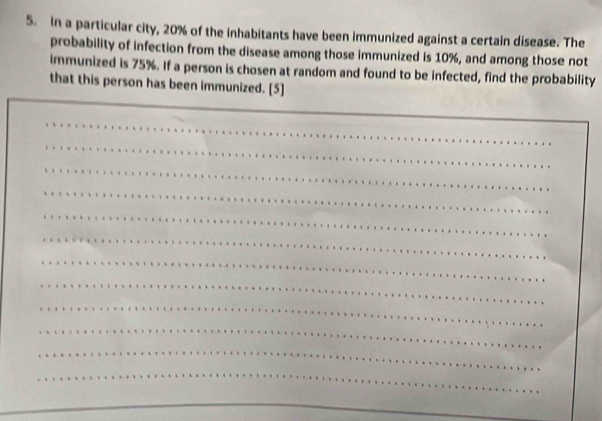 In a particular city, 20% of the inhabitants have been immunized against a certain disease. The 
probability of infection from the disease among those immunized is 10%, and among those not 
immunized is 75%. If a person is chosen at random and found to be infected, find the probability 
that this person has been immunized. [5]