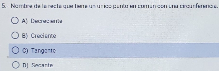 5.- Nombre de la recta que tiene un único punto en común con una circunferencia.
A) Decreciente
B) Creciente
C) Tangente
D) Secante