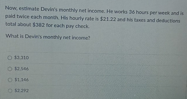 Now, estimate Devin's monthly net income. He works 36 hours per week and is
paid twice each month. His hourly rate is $21.22 and his taxes and deductions
total about $382 for each pay check.
What is Devin's monthly net income?
$3,310
$2.546
$1,146
$2.292