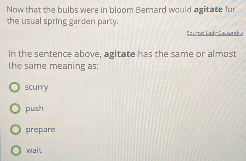 Now that the bulbs were in bloom Bernard would agitate for
the usual spring garden party.
Source: Lady Cassandra
In the sentence above, agitate has the same or almost
the same meaning as:
scurry
push
prepare
wait