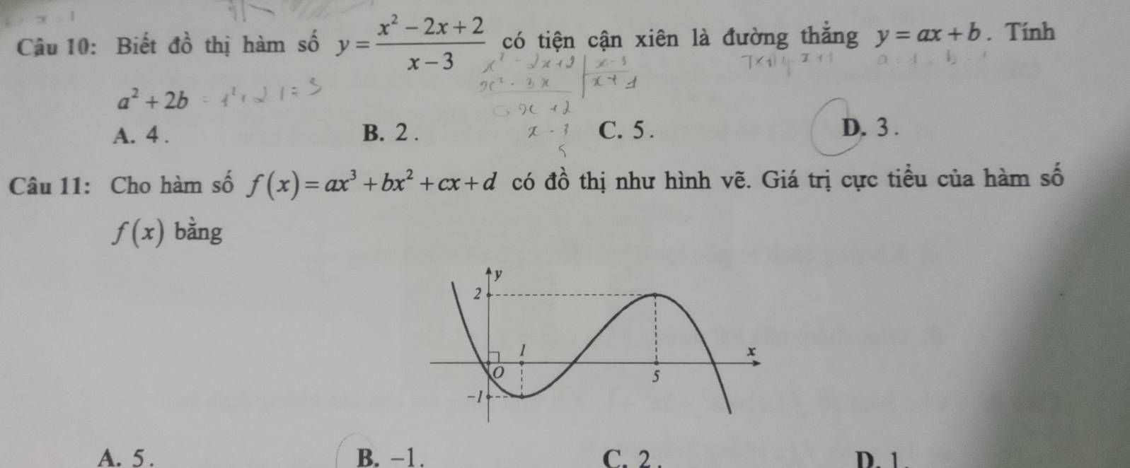 Biết đồ thị hàm số y= (x^2-2x+2)/x-3  có tiện cận xiên là đường thăng y=ax+b. Tính
a^2+2b
A. 4. B. 2. C. 5. D. 3.
Câu 11: Cho hàm số f(x)=ax^3+bx^2+cx+d có đồ thị như hình vẽ. Giá trị cực tiều của hàm số
f(x) bàng
A. 5. B. −1. C. 2. D. 1.