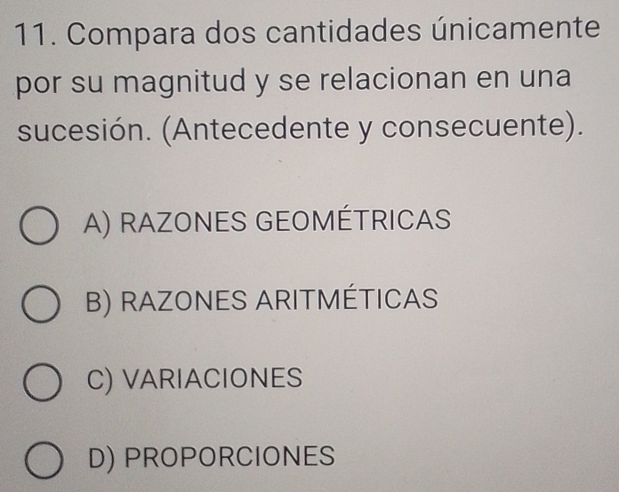 Compara dos cantidades únicamente
por su magnitud y se relacionan en una
sucesión. (Antecedente y consecuente).
A) RAZONES GEOMÉTRICAS
B) RAZONES ARITMÉTICAS
C) VARIACIONES
D) PROPORCIONES