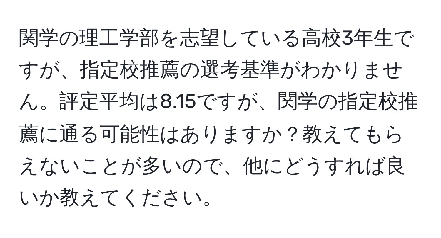 関学の理工学部を志望している高校3年生ですが、指定校推薦の選考基準がわかりません。評定平均は8.15ですが、関学の指定校推薦に通る可能性はありますか？教えてもらえないことが多いので、他にどうすれば良いか教えてください。