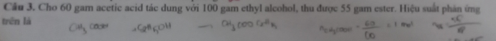 Cầu 3. Cho 60 gam acetic acid tác dung với 100 gam ethyl alcohol, thu được 55 gam ester. Hiệu suất phản ứng 
trên là