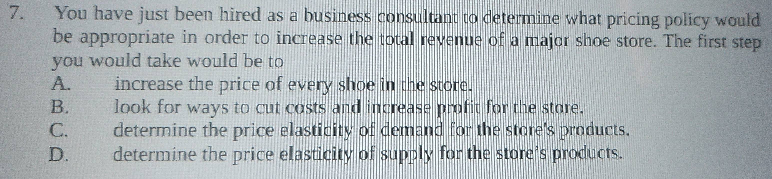 You have just been hired as a business consultant to determine what pricing policy would
be appropriate in order to increase the total revenue of a major shoe store. The first step
you would take would be to
A. increase the price of every shoe in the store.
B. look for ways to cut costs and increase profit for the store.
C. determine the price elasticity of demand for the store's products.
D. determine the price elasticity of supply for the store’s products.