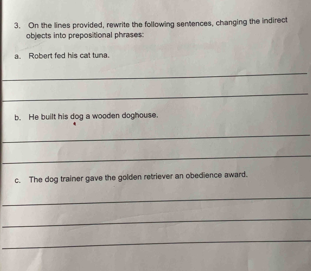 On the lines provided, rewrite the following sentences, changing the indirect 
objects into prepositional phrases: 
a. Robert fed his cat tuna. 
_ 
_ 
b. He built his dog a wooden doghouse. 
_ 
_ 
c. The dog trainer gave the golden retriever an obedience award. 
_ 
_ 
_