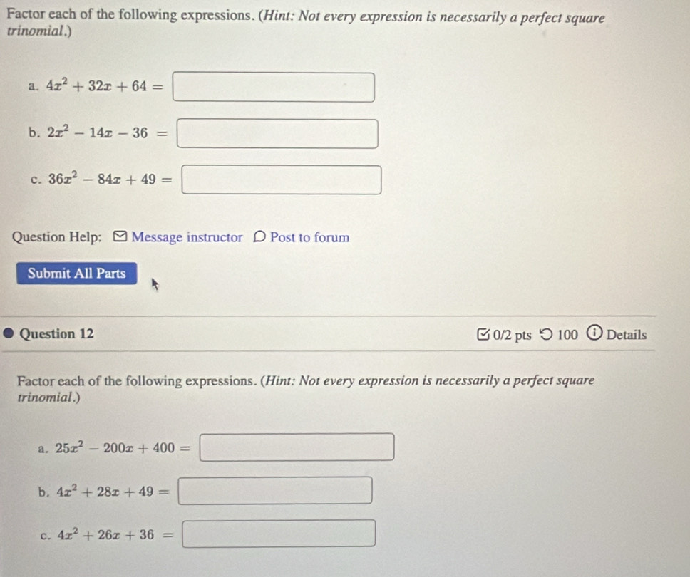 Factor each of the following expressions. (Hint: Not every expression is necessarily a perfect square 
trinomial.) 
a. 4x^2+32x+64=□
b. 2x^2-14x-36=□
c. 36x^2-84x+49=□
Question Help: Message instructor D Post to forum 
Submit All Parts 
Question 12 0/2 pts つ 100 a Details 
Factor each of the following expressions. (Hint: Not every expression is necessarily a perfect square 
trinomial.) 
a. 25x^2-200x+400=□
b. 4x^2+28x+49=□
c. 4x^2+26x+36=□
