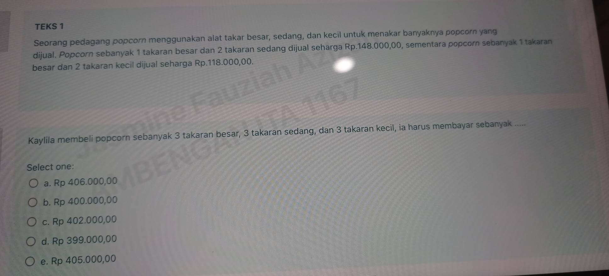 TEKS 1
Seorang pedagang popcorn menggunakan alat takar besar, sedang, dan kecil untuk menakar banyaknya popcorn yang
dijual. Popcorn sebanyak 1 takaran besar dan 2 takaran sedang dijual seharga Rp.148.000,00, sementara popcorn sebanyak 1 takaran
besar dan 2 takaran kecil dijual seharga Rp.118.000,00.
Kaylila membeli popcorn sebanyak 3 takaran besar, 3 takaran sedang, dan 3 takaran kecil, ia harus membayar sebanyak ....
Select one:
a. Rp 406.000,00
b. Rp 400.000,00
c. Rp 402.000,00
d. Rp 399.000,00
e. Rp 405.000,00