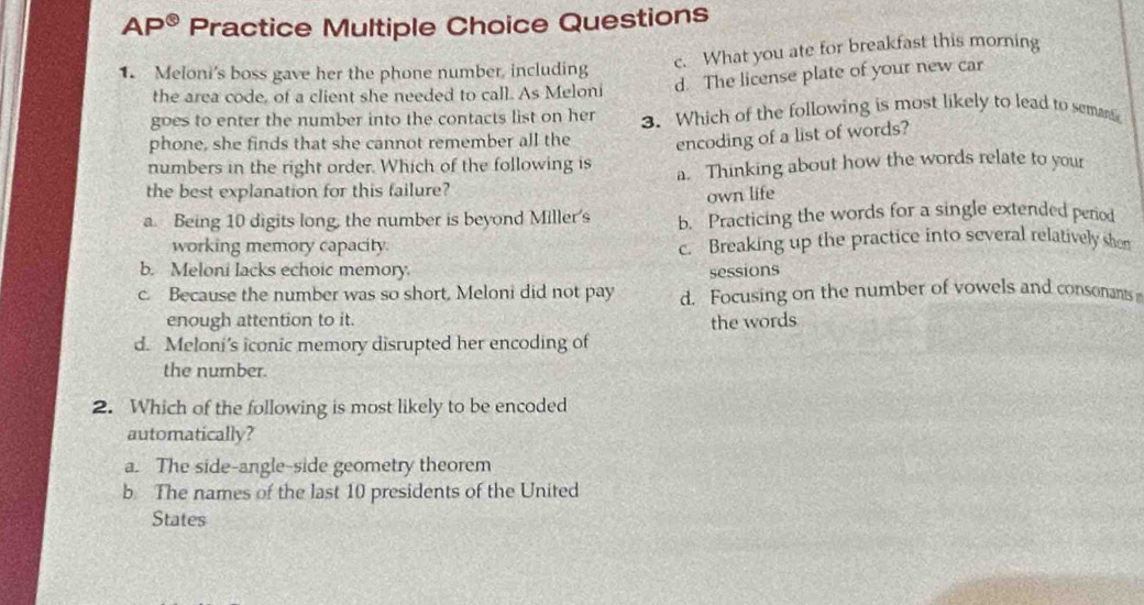 AP^(odot) Practice Multiple Choice Questions
c. What you ate for breakfast this morning
1. Meloni's boss gave her the phone number, including
the area code, of a client she needed to call. As Meloni d. The license plate of your new car
goes to enter the number into the contacts list on her 3. Which of the following is most likely to lead to semant
phone, she finds that she cannot remember all the encoding of a list of words?
numbers in the right order. Which of the following is
the best explanation for this failure? a. Thinking about how the words relate to your
own life
a. Being 10 digits long, the number is beyond Miller's b. Practicing the words for a single extended period
working memory capacity. c. Breaking up the practice into several relatively shon
b. Meloni lacks echoic memory. sessions
c. Because the number was so short, Meloni did not pay d. Focusing on the number of vowels and consonants
enough attention to it. the words
d. Meloni’s iconic memory disrupted her encoding of
the number.
2. Which of the following is most likely to be encoded
automatically?
a. The side-angle-side geometry theorem
b. The names of the last 10 presidents of the United
States